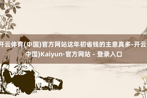 开云体育(中国)官方网站这年初省钱的主意真多-开云(中国)Kaiyun·官方网站 - 登录入口