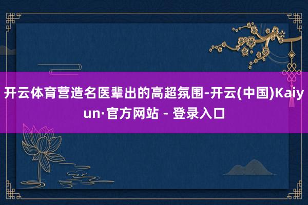 开云体育营造名医辈出的高超氛围-开云(中国)Kaiyun·官方网站 - 登录入口