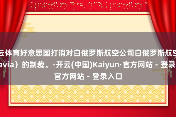 开云体育好意思国打消对白俄罗斯航空公司白俄罗斯航空（Belavia）的制裁。-开云(中国)Kaiyun·官方网站 - 登录入口