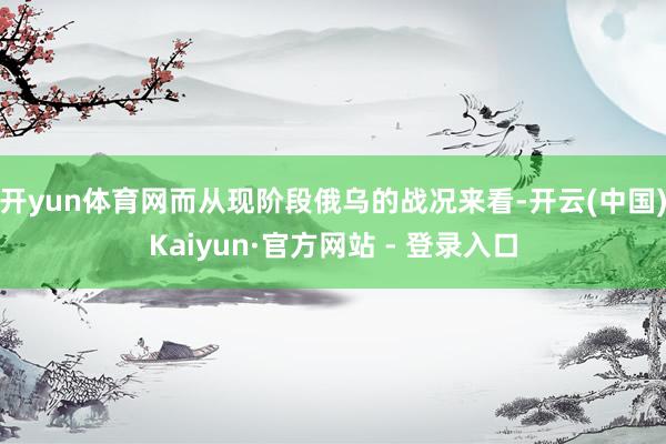 开yun体育网而从现阶段俄乌的战况来看-开云(中国)Kaiyun·官方网站 - 登录入口