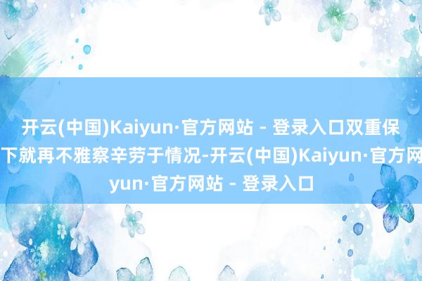 开云(中国)Kaiyun·官方网站 - 登录入口双重保障更安全；向下就再不雅察辛劳于情况-开云(中国)Kaiyun·官方网站 - 登录入口