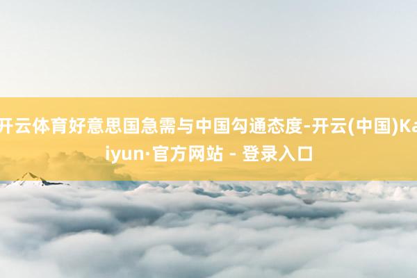 开云体育好意思国急需与中国勾通态度-开云(中国)Kaiyun·官方网站 - 登录入口