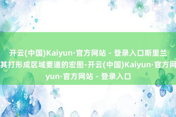 开云(中国)Kaiyun·官方网站 - 登录入口斯里兰卡便萌发了将其打形成区域要道的宏图-开云(中国)Kaiyun·官方网站 - 登录入口