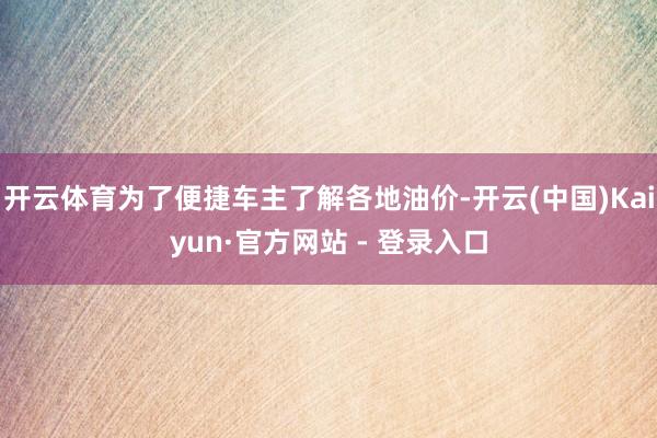 开云体育为了便捷车主了解各地油价-开云(中国)Kaiyun·官方网站 - 登录入口