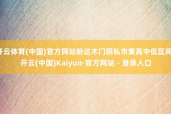 开云体育(中国)官方网站盼达木门阴私市集高中低区间-开云(中国)Kaiyun·官方网站 - 登录入口