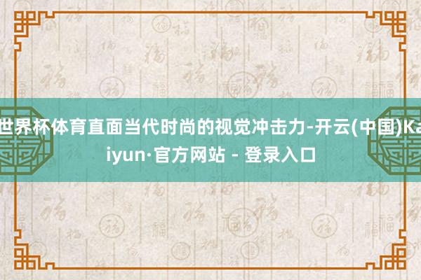 世界杯体育直面当代时尚的视觉冲击力-开云(中国)Kaiyun·官方网站 - 登录入口