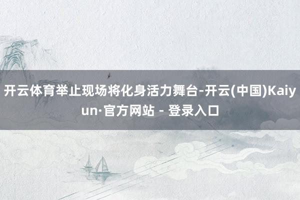 开云体育举止现场将化身活力舞台-开云(中国)Kaiyun·官方网站 - 登录入口