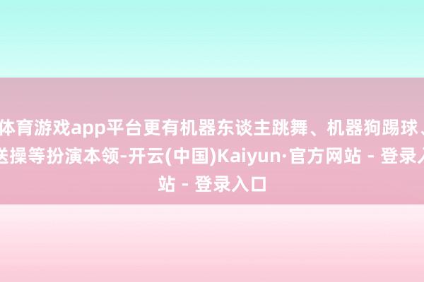 体育游戏app平台更有机器东谈主跳舞、机器狗踢球、播送操等扮演本领-开云(中国)Kaiyun·官方网站 - 登录入口