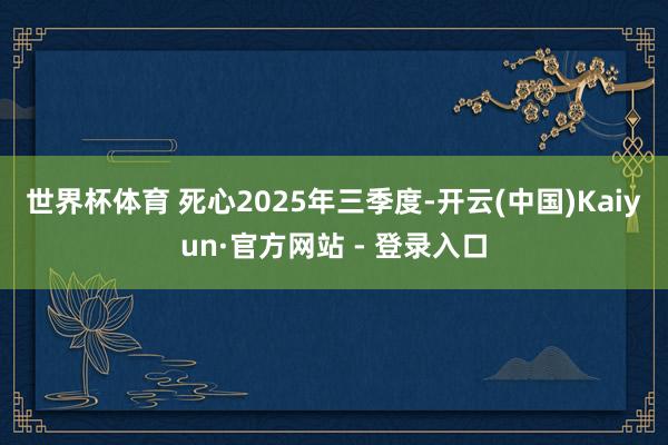 世界杯体育 　　死心2025年三季度-开云(中国)Kaiyun·官方网站 - 登录入口
