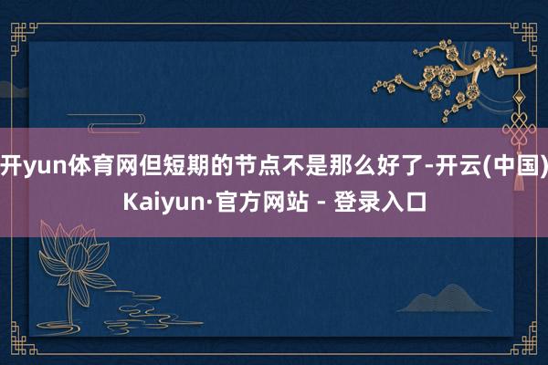 开yun体育网但短期的节点不是那么好了-开云(中国)Kaiyun·官方网站 - 登录入口