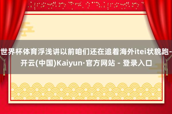 世界杯体育浮浅讲以前咱们还在追着海外itei状貌跑-开云(中国)Kaiyun·官方网站 - 登录入口
