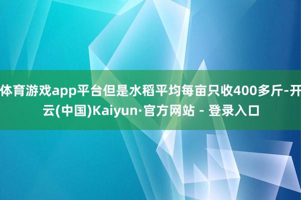 体育游戏app平台但是水稻平均每亩只收400多斤-开云(中国)Kaiyun·官方网站 - 登录入口