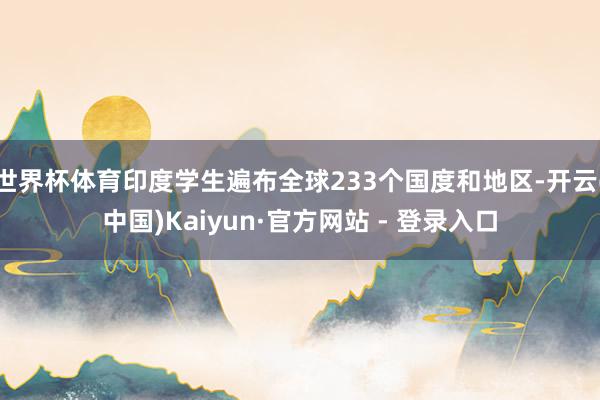 世界杯体育印度学生遍布全球233个国度和地区-开云(中国)Kaiyun·官方网站 - 登录入口