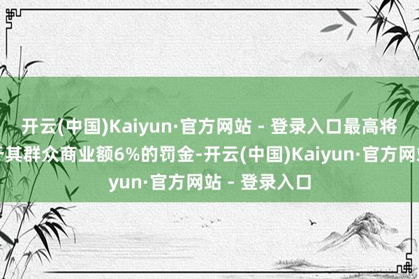 开云(中国)Kaiyun·官方网站 - 登录入口最高将被处以非常于其群众商业额6%的罚金-开云(中国)Kaiyun·官方网站 - 登录入口