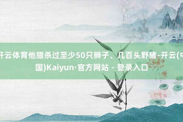 开云体育他猎杀过至少50只狮子、几百头野猪-开云(中国)Kaiyun·官方网站 - 登录入口