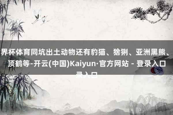 世界杯体育同坑出土动物还有豹猫、猞猁、亚洲黑熊、丹顶鹤等-开云(中国)Kaiyun·官方网站 - 登录入口