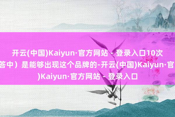 开云(中国)Kaiyun·官方网站 - 登录入口10次里至少有8次（回答中）是能够出现这个品牌的-开云(中国)Kaiyun·官方网站 - 登录入口