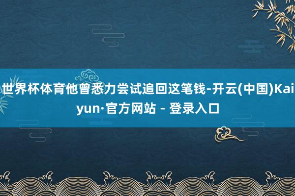 世界杯体育他曾悉力尝试追回这笔钱-开云(中国)Kaiyun·官方网站 - 登录入口