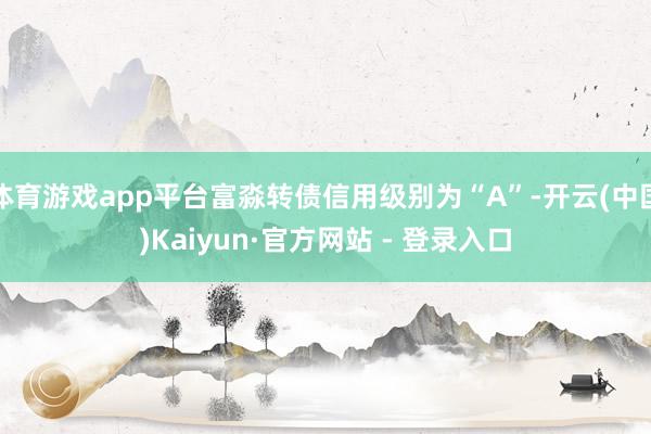 体育游戏app平台富淼转债信用级别为“A”-开云(中国)Kaiyun·官方网站 - 登录入口