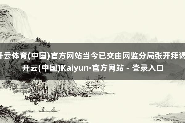 开云体育(中国)官方网站当今已交由网监分局张开拜谒-开云(中国)Kaiyun·官方网站 - 登录入口