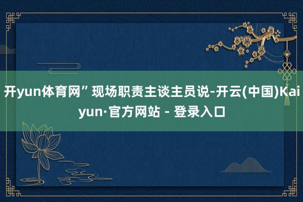 开yun体育网”现场职责主谈主员说-开云(中国)Kaiyun·官方网站 - 登录入口