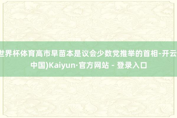 世界杯体育高市早苗本是议会少数党推举的首相-开云(中国)Kaiyun·官方网站 - 登录入口