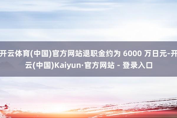 开云体育(中国)官方网站退职金约为 6000 万日元-开云(中国)Kaiyun·官方网站 - 登录入口