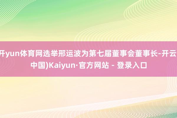 开yun体育网选举邢运波为第七届董事会董事长-开云(中国)Kaiyun·官方网站 - 登录入口