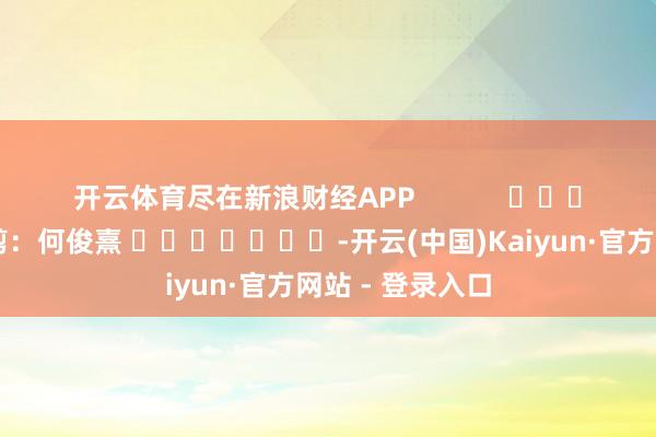 开云体育尽在新浪财经APP            						株连裁剪：何俊熹 							-开云(中国)Kaiyun·官方网站 - 登录入口