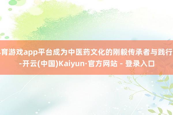 体育游戏app平台成为中医药文化的刚毅传承者与践行者-开云(中国)Kaiyun·官方网站 - 登录入口