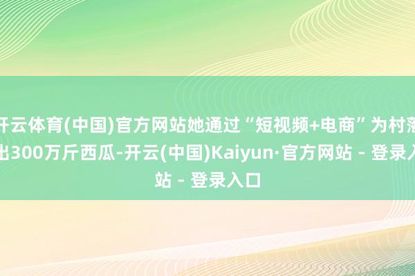 开云体育(中国)官方网站她通过“短视频+电商”为村落卖出300万斤西瓜-开云(中国)Kaiyun·官方网站 - 登录入口
