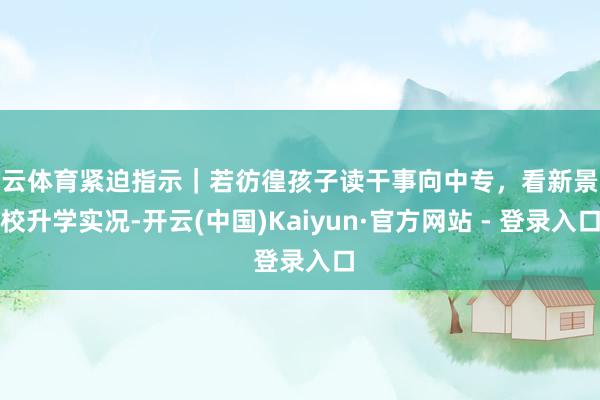 开云体育紧迫指示｜若彷徨孩子读干事向中专，看新景职校升学实况-开云(中国)Kaiyun·官方网站 - 登录入口