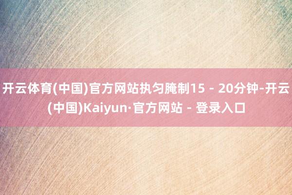 开云体育(中国)官方网站执匀腌制15 - 20分钟-开云(中国)Kaiyun·官方网站 - 登录入口