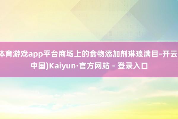 体育游戏app平台商场上的食物添加剂琳琅满目-开云(中国)Kaiyun·官方网站 - 登录入口